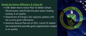 Grants for Energy Efficiency & Clean Air
DOE: Biden-Harris Action Plan for Better School Infrastructure, specifically the parts about heating, cooling, & air quality
Department of Energy’s site regularly updates with the current grant information
American Rescue Plan Act of 2021, Covid-19 related law enacted that provides grant opportunities related to air quality