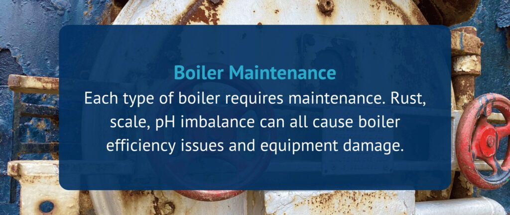 Boiler Maintenance
Each type of boiler requires maintenance. Rust, scale, pH imbalance can all cause boiler efficiency issues and equipment damage.