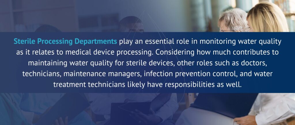 Sterile Processing Departments play an essential role in monitoring water quality as it relates to medical device processing. Considering how much contributes to maintaining water quality for sterile devices, other roles such as doctors, technicians, maintenance managers, infection prevention control, and water treatment technicians likely have responsibilities as well.