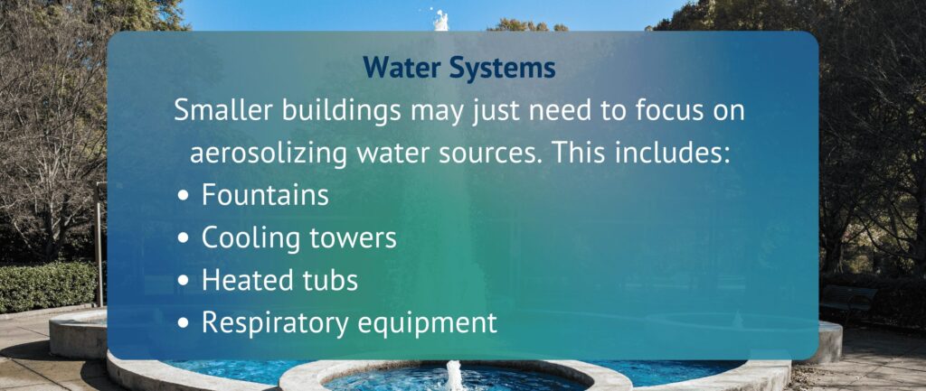 Water Systems
Smaller buildings may just need to focus on aerosolizing water sources. This includes:
Fountains
Cooling towers
Heated tubs
Respiratory equipment