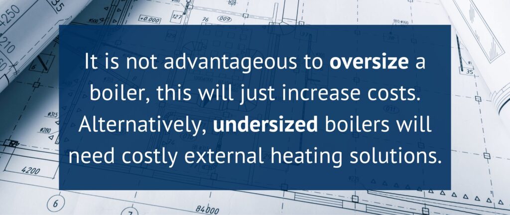 It is not advantageous to oversize a boiler, this will just increase costs. Alternatively, undersized boilers will need costly external heating solutions.