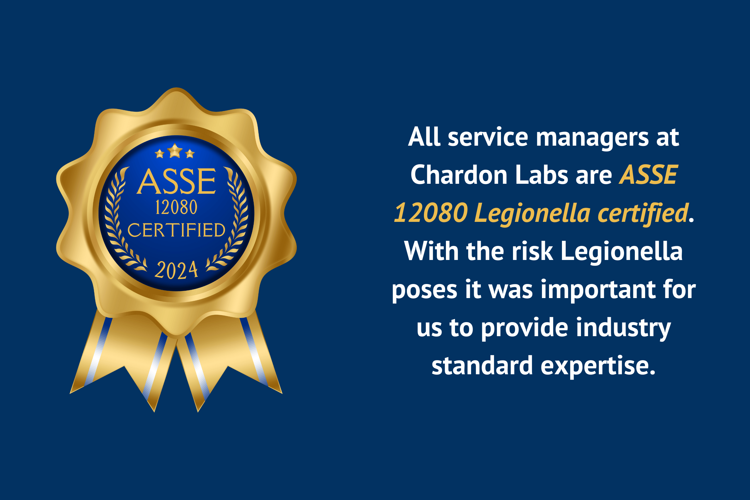 Legionella ASSE 12080 Certified 2024 All service managers at Chardon Labs are ASSE 12080 certified for Legionella. With the risk Legionella poses it was important for us to provide industry standard expertise.