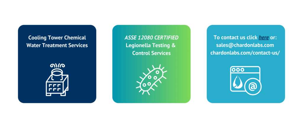 Cooling Tower Chemical Water Treatment Services
ASSE 12080 CERTIFIED
Legionella Testing & 
Control Services
To contact us click here or:
sales@chardonlabs.com
chardonlabs.com/contact-us/