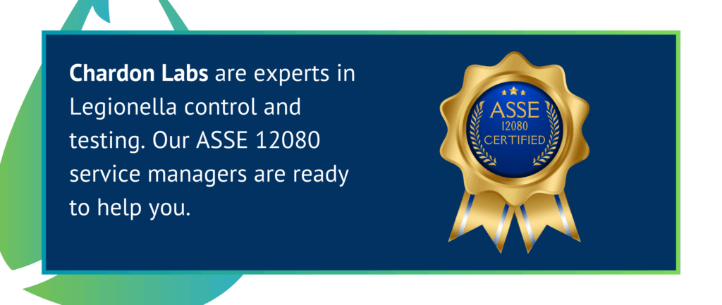 Chardon Labs are experts in Legionella control and testing. Our ASSE 12080 service managers are ready to help you.